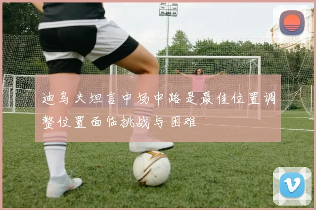 迪乌夫坦言中场中路是最佳位置调整位置面临挑战与困难