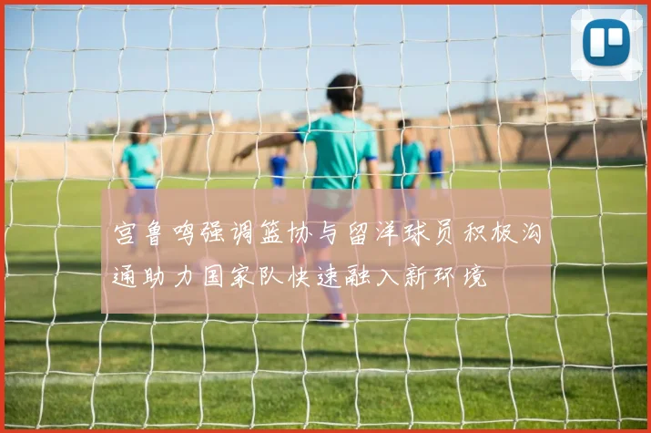 宫鲁鸣强调篮协与留洋球员积极沟通助力国家队快速融入新环境