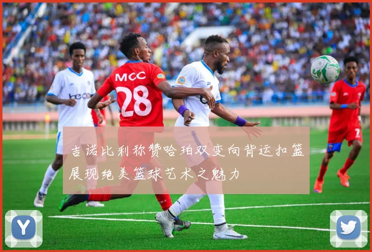 吉诺比利称赞哈珀双变向背运扣篮展现绝美篮球艺术之魅力