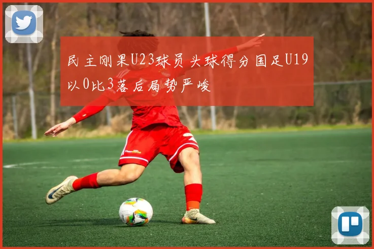 民主刚果U23球员头球得分国足U19以0比3落后局势严峻
