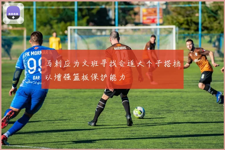 马刺应为文班寻找合适大个子搭档以增强篮板保护能力