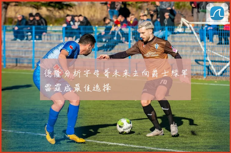 德隆分析字母哥未来去向爵士绿军雷霆成最佳选择