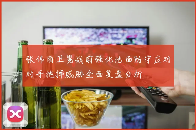 张伟丽卫冕战前强化地面防守应对对手抱摔威胁全面复盘分析