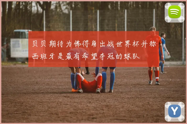 贝贝期待为佛得角出战世界杯并称西班牙是最有希望夺冠的球队