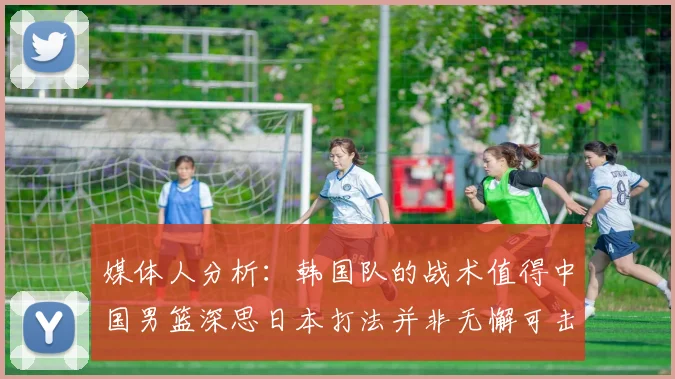 媒体人分析：韩国队的战术值得中国男篮深思日本打法并非无懈可击