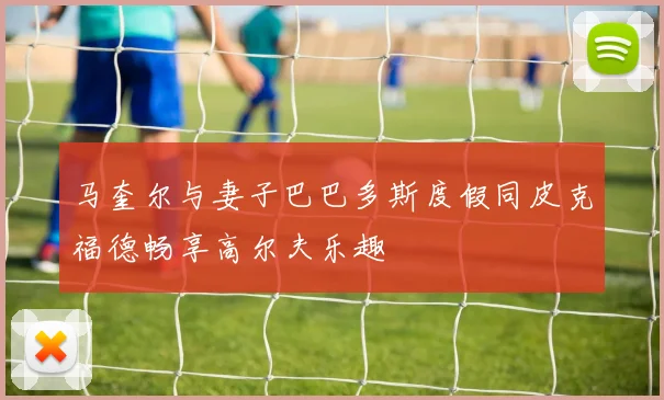 马奎尔与妻子巴巴多斯度假同皮克福德畅享高尔夫乐趣