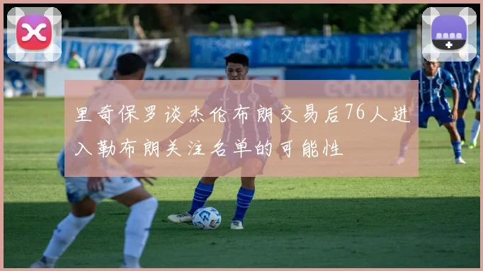 里奇保罗谈杰伦布朗交易后76人进入勒布朗关注名单的可能性