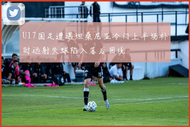 U17国足遭遇坦桑尼亚冷门上半场补时远射失球陷入落后困境