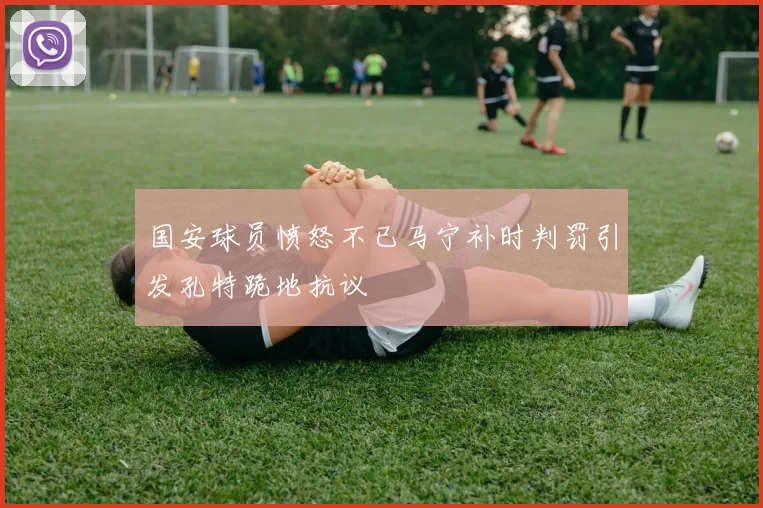 国安球员愤怒不已马宁补时判罚引发孔特跪地抗议