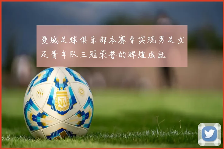 曼城足球俱乐部本赛季实现男足女足青年队三冠荣誉的辉煌成就