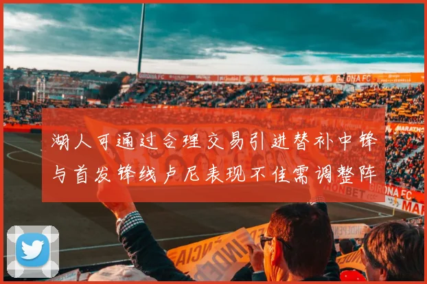 湖人可通过合理交易引进替补中锋与首发锋线卢尼表现不佳需调整阵容