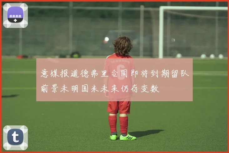 意媒报道德弗里合同即将到期留队前景未明国米未来仍存变数