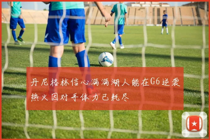 丹尼格林信心满满湖人能在G6逆袭热火因对手体力已耗尽