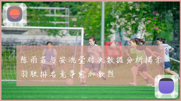 陈雨菲与安洗莹对决数据分析揭示羽联排名竞争愈加激烈