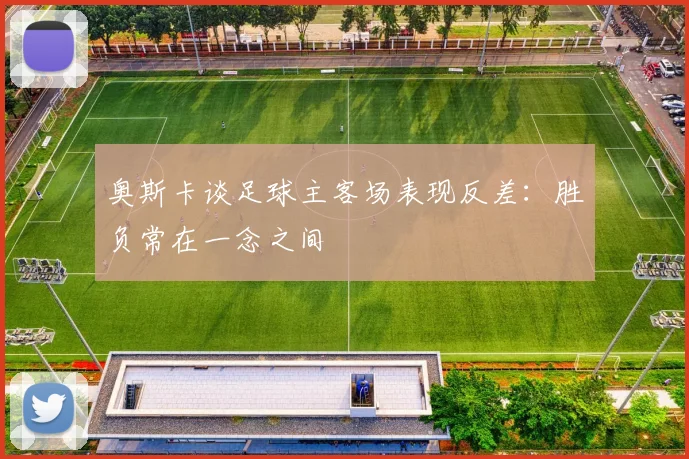 奥斯卡谈足球主客场表现反差：胜负常在一念之间