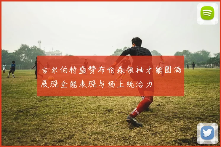 吉尔伯特盛赞布伦森领袖才能圆满展现全能表现与场上统治力