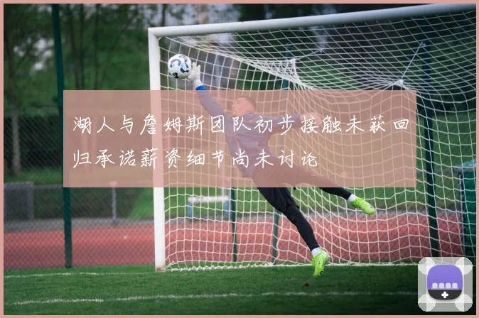 湖人与詹姆斯团队初步接触未获回归承诺薪资细节尚未讨论