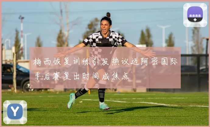梅西恢复训练引发热议迈阿密国际季后赛复出时间成焦点