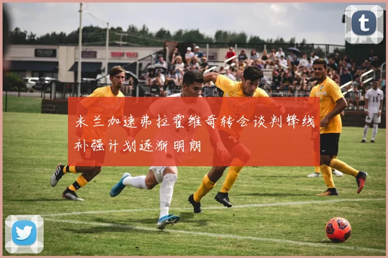 米兰加速弗拉霍维奇转会谈判锋线补强计划逐渐明朗